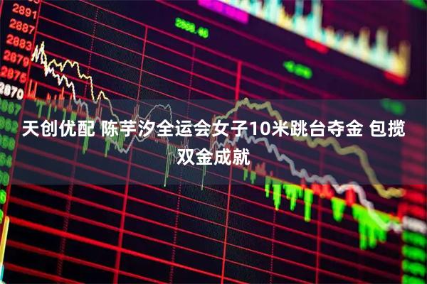 天创优配 陈芋汐全运会女子10米跳台夺金 包揽双金成就