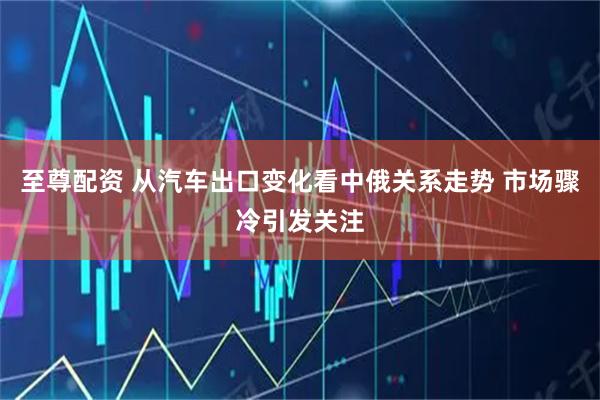 至尊配资 从汽车出口变化看中俄关系走势 市场骤冷引发关注