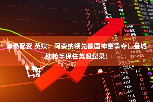 博泰配资 英媒：阿森纳领先德国神童争夺！曼城助枪手保住英超纪录！