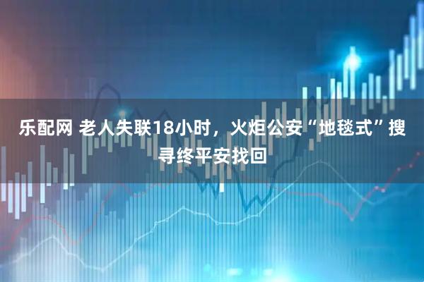 乐配网 老人失联18小时，火炬公安“地毯式”搜寻终平安找回