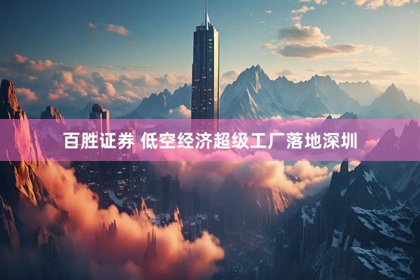 百胜证券 低空经济超级工厂落地深圳