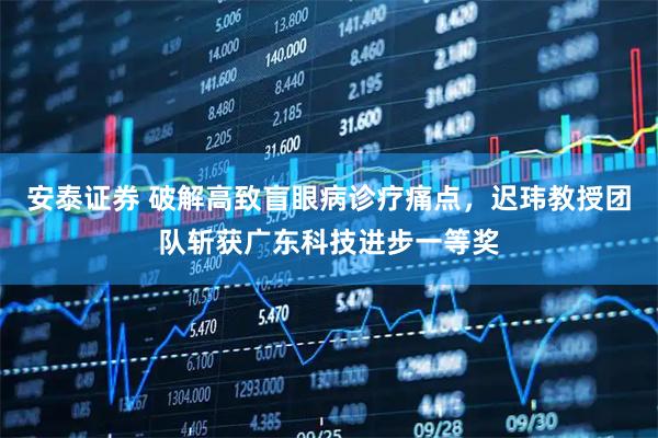 安泰证券 破解高致盲眼病诊疗痛点，迟玮教授团队斩获广东科技进步一等奖