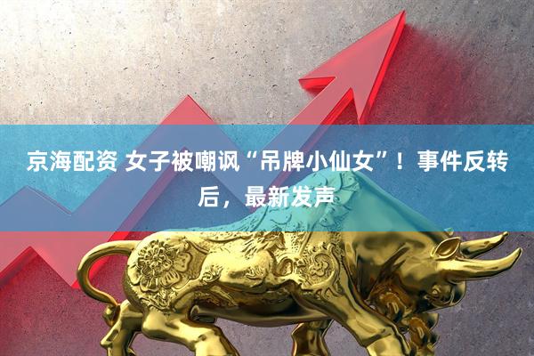 京海配资 女子被嘲讽“吊牌小仙女”！事件反转后，最新发声