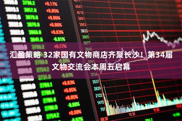 汇盈策略 32家国有文物商店齐聚长沙！第34届文物交流会本周五启幕
