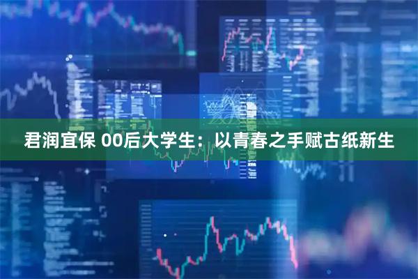 君润宜保 00后大学生：以青春之手赋古纸新生