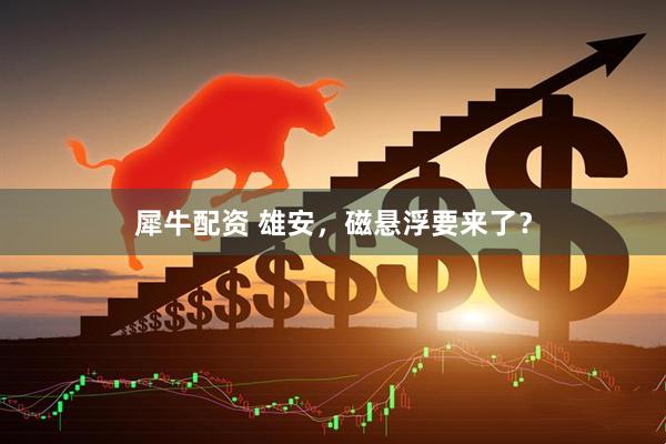 犀牛配资 雄安，磁悬浮要来了？