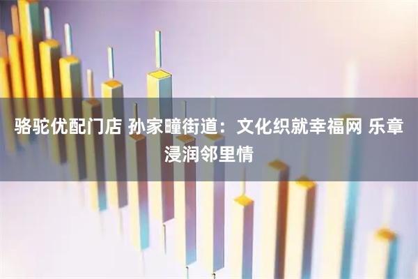 骆驼优配门店 孙家疃街道：文化织就幸福网 乐章浸润邻里情