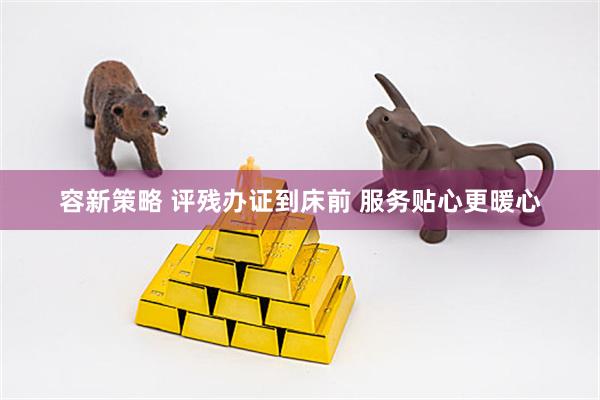 容新策略 评残办证到床前 服务贴心更暖心