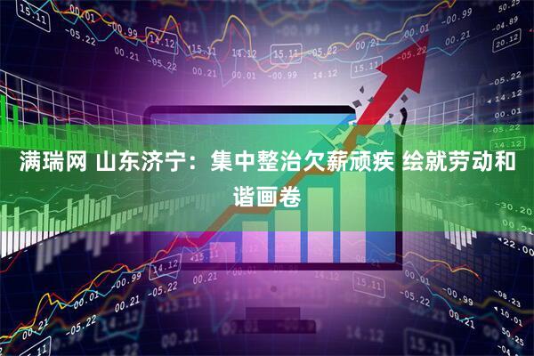 满瑞网 山东济宁：集中整治欠薪顽疾 绘就劳动和谐画卷