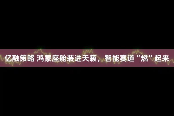 亿融策略 鸿蒙座舱装进天籁，智能赛道“燃”起来