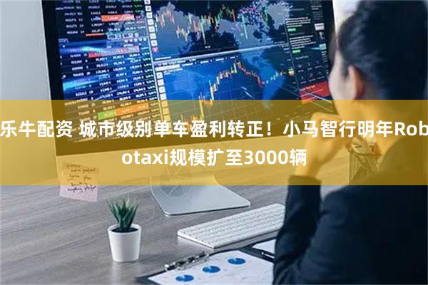 乐牛配资 城市级别单车盈利转正！小马智行明年Robotaxi规模扩至3000辆