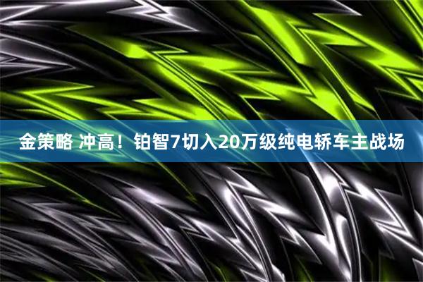 金策略 冲高！铂智7切入20万级纯电轿车主战场