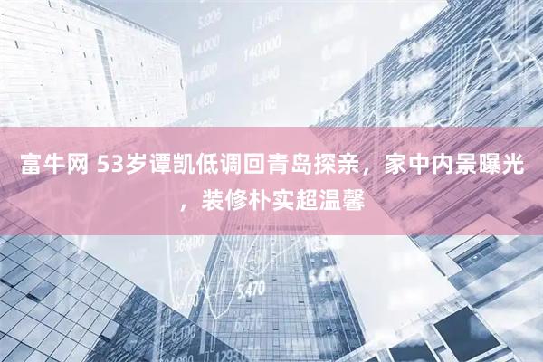 富牛网 53岁谭凯低调回青岛探亲，家中内景曝光，装修朴实超温馨