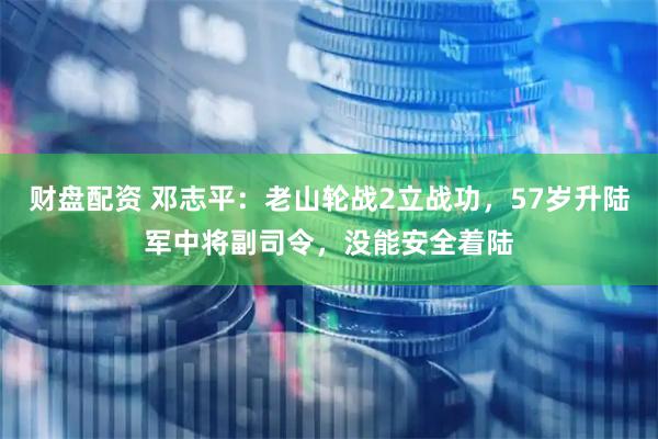 财盘配资 邓志平：老山轮战2立战功，57岁升陆军中将副司令，没能安全着陆