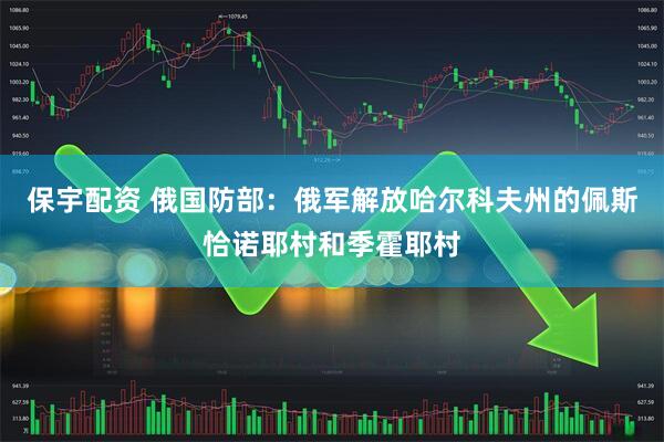 保宇配资 俄国防部：俄军解放哈尔科夫州的佩斯恰诺耶村和季霍耶村