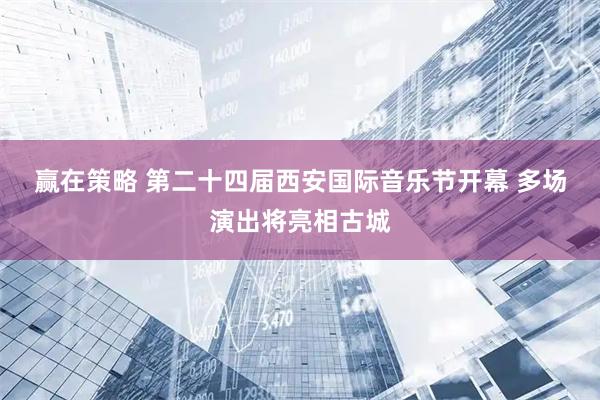 赢在策略 第二十四届西安国际音乐节开幕 多场演出将亮相古城