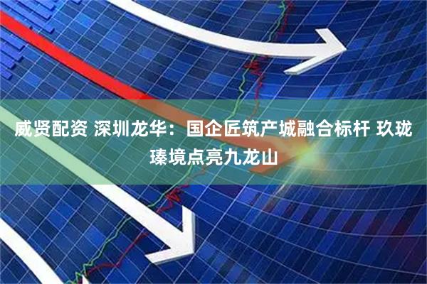 威贤配资 深圳龙华：国企匠筑产城融合标杆 玖珑瑧境点亮九龙山