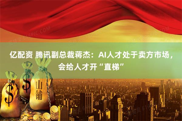 亿配资 腾讯副总裁蒋杰：AI人才处于卖方市场，会给人才开“直梯”