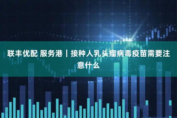 联丰优配 服务港｜接种人乳头瘤病毒疫苗需要注意什么