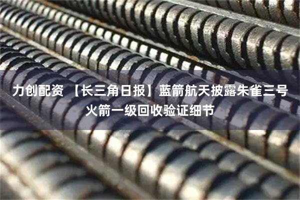 力创配资 【长三角日报】蓝箭航天披露朱雀三号火箭一级回收验证细节