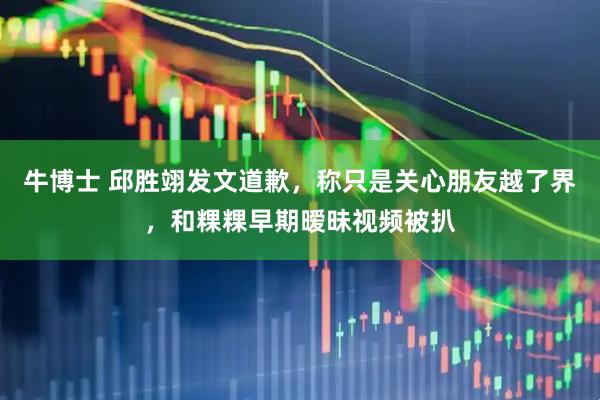 牛博士 邱胜翊发文道歉，称只是关心朋友越了界，和粿粿早期暧昧视频被扒