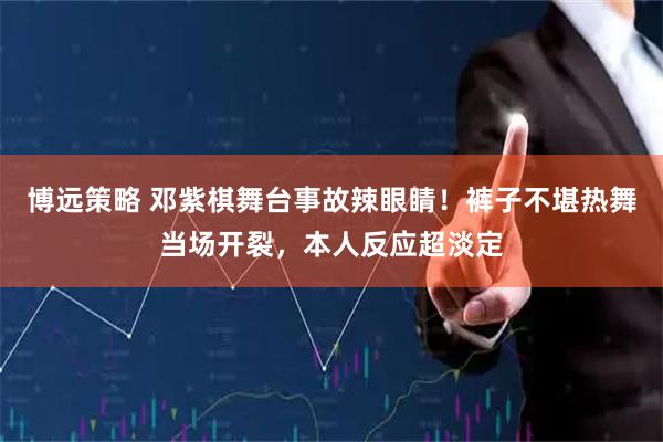 博远策略 邓紫棋舞台事故辣眼睛！裤子不堪热舞当场开裂，本人反应超淡定