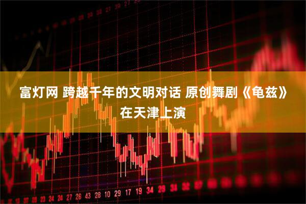 富灯网 跨越千年的文明对话 原创舞剧《龟兹》在天津上演