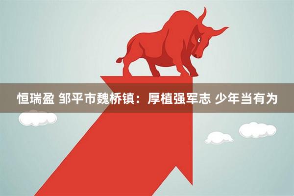 恒瑞盈 邹平市魏桥镇：厚植强军志 少年当有为
