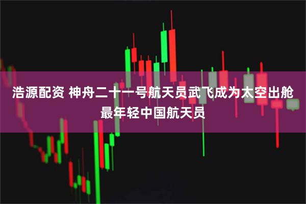 浩源配资 神舟二十一号航天员武飞成为太空出舱最年轻中国航天员
