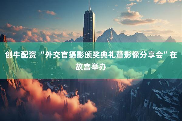 创牛配资 “外交官摄影颁奖典礼暨影像分享会”在故宫举办