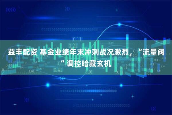 益丰配资 基金业绩年末冲刺战况激烈，“流量阀”调控暗藏玄机