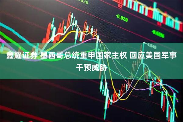 鑫耀证券 墨西哥总统重申国家主权 回应美国军事干预威胁