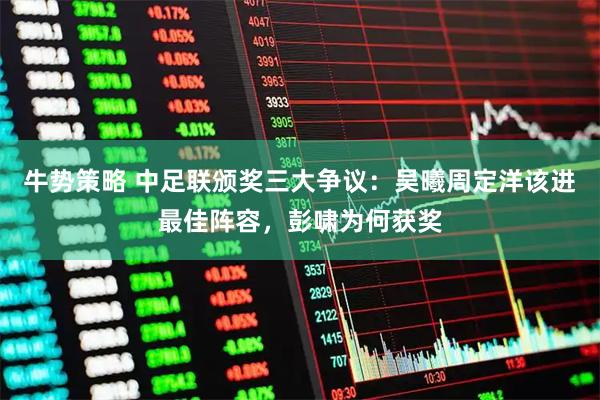 牛势策略 中足联颁奖三大争议：吴曦周定洋该进最佳阵容，彭啸为何获奖