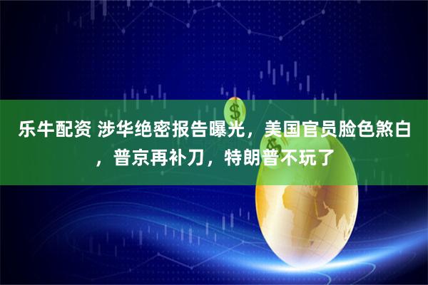 乐牛配资 涉华绝密报告曝光，美国官员脸色煞白，普京再补刀，特朗普不玩了