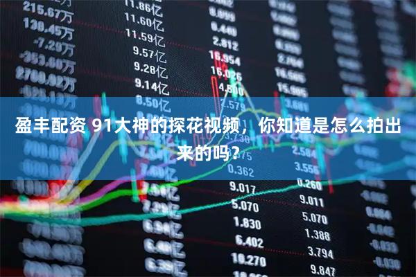 盈丰配资 91大神的探花视频，你知道是怎么拍出来的吗？