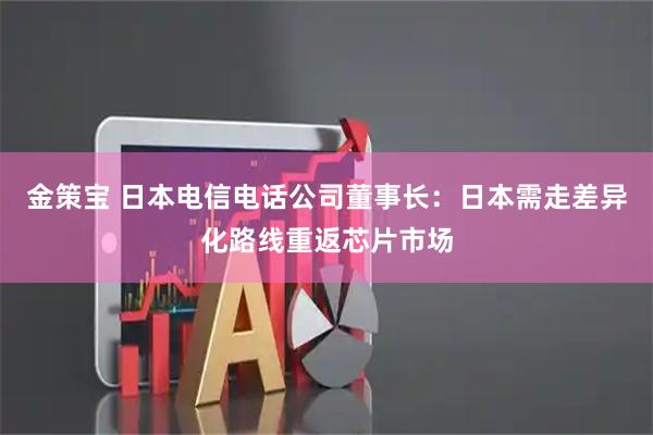 金策宝 日本电信电话公司董事长：日本需走差异化路线重返芯片市场