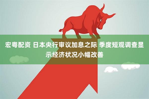 宏粤配资 日本央行审议加息之际 季度短观调查显示经济状况小幅改善