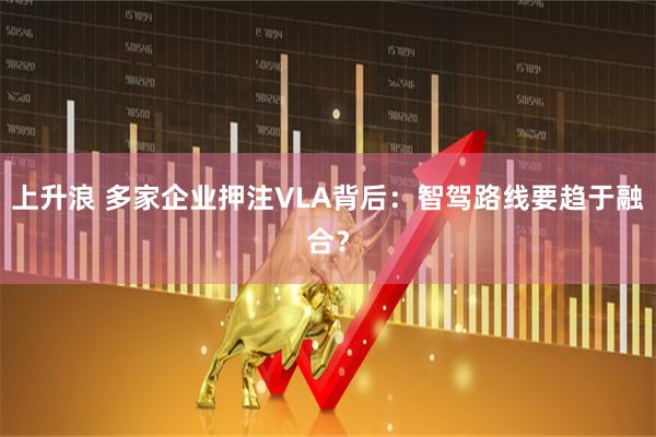 上升浪 多家企业押注VLA背后：智驾路线要趋于融合？