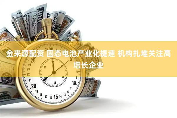 金来源配资 固态电池产业化提速 机构扎堆关注高增长企业