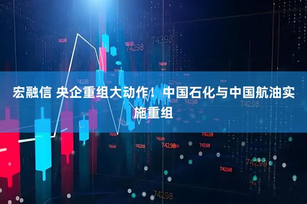 宏融信 央企重组大动作！中国石化与中国航油实施重组