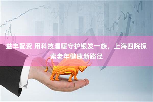 益丰配资 用科技温暖守护银发一族，上海四院探索老年健康新路径
