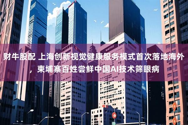 财牛股配 上海创新视觉健康服务模式首次落地海外，柬埔寨百姓尝鲜中国AI技术筛眼病