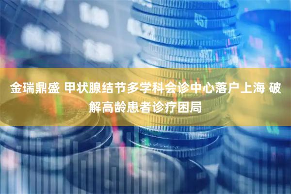 金瑞鼎盛 甲状腺结节多学科会诊中心落户上海 破解高龄患者诊疗困局