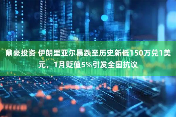 鼎豪投资 伊朗里亚尔暴跌至历史新低150万兑1美元，1月贬值5%引发全国抗议