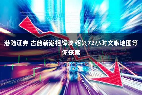 港陆证券 古韵新潮相辉映 绍兴72小时文旅地图等你探索
