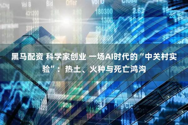 黑马配资 科学家创业 一场AI时代的“中关村实验”：热土、火种与死亡鸿沟