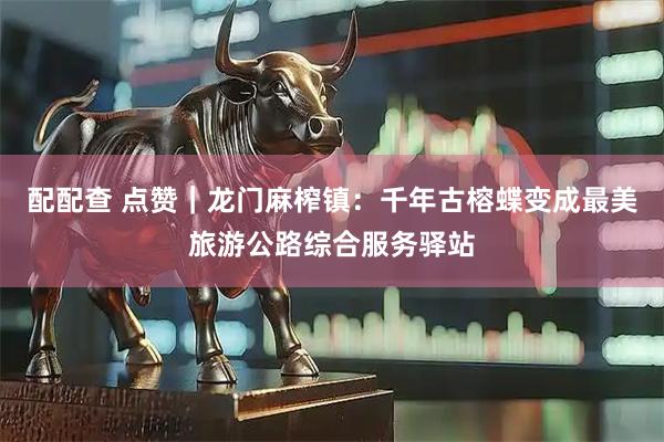 配配查 点赞｜龙门麻榨镇：千年古榕蝶变成最美旅游公路综合服务驿站