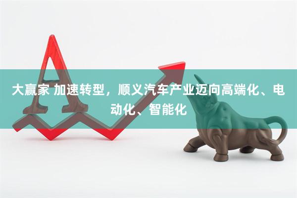 大赢家 加速转型，顺义汽车产业迈向高端化、电动化、智能化