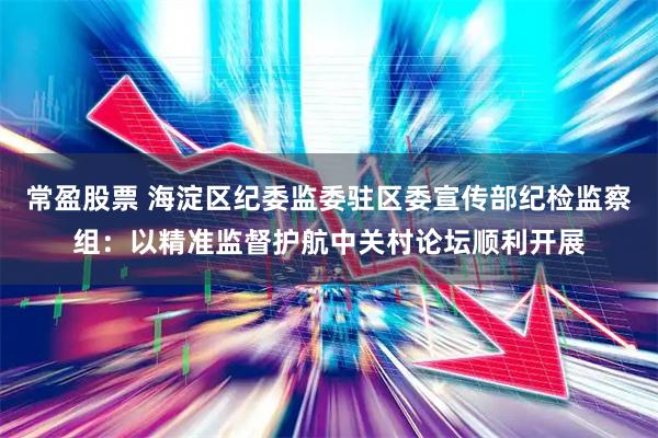 常盈股票 海淀区纪委监委驻区委宣传部纪检监察组：以精准监督护航中关村论坛顺利开展