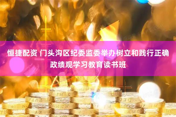 恒捷配资 门头沟区纪委监委举办树立和践行正确政绩观学习教育读书班